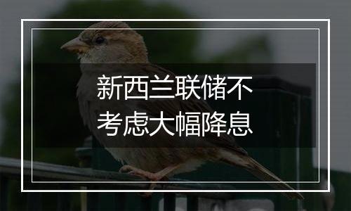 新西兰联储不考虑大幅降息