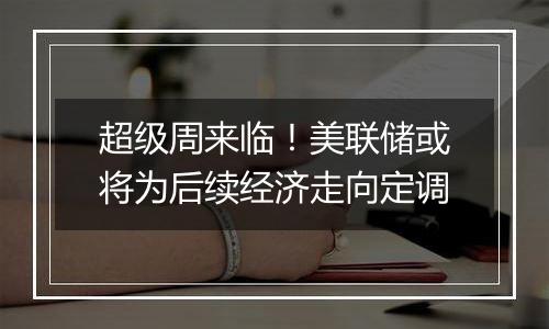 超级周来临!美联储或将为后续经济走向定调