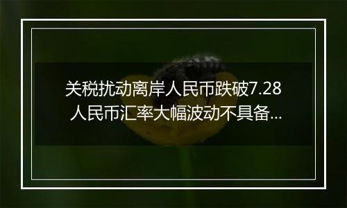 关税扰动离岸人民币跌破7.28 人民币汇率大幅波动不具备可持续性