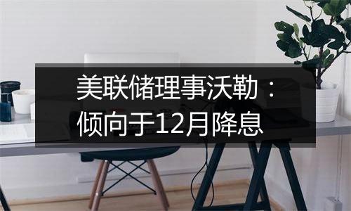 美联储理事沃勒:倾向于12月降息