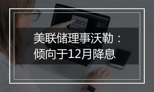 美联储理事沃勒:倾向于12月降息