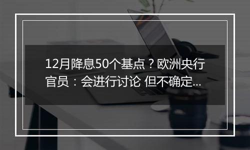 12月降息50个基点?欧洲央行官员:会进行讨论 但不确定性很高