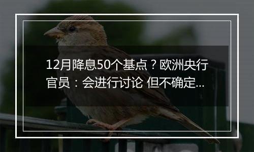 12月降息50个基点?欧洲央行官员:会进行讨论 但不确定性很高