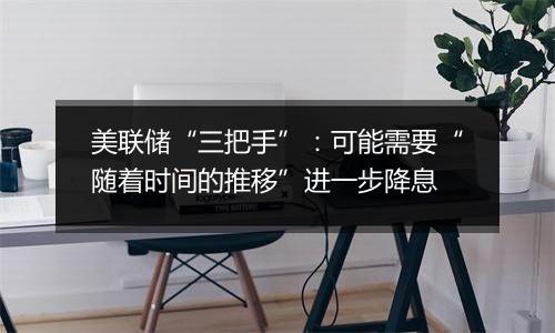 美联储“三把手”:可能需要“随着时间的推移”进一步降息