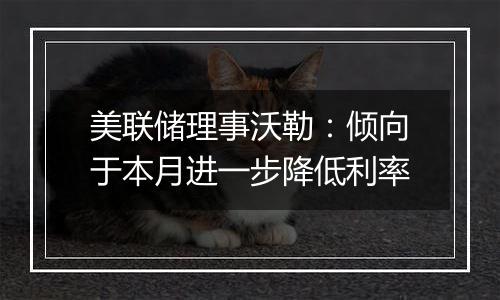 美联储理事沃勒:倾向于本月进一步降低利率