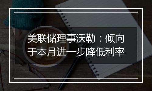 美联储理事沃勒:倾向于本月进一步降低利率