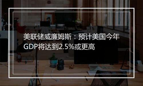 美联储威廉姆斯:预计美国今年GDP将达到2.5%或更高