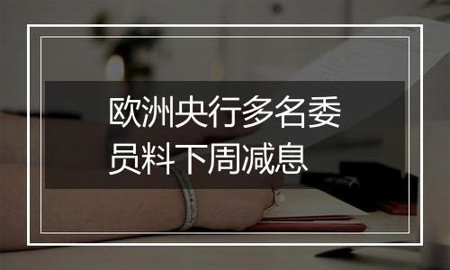 欧洲央行多名委员料下周减息