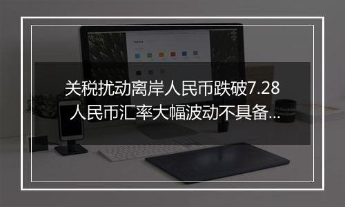 关税扰动离岸人民币跌破7.28 人民币汇率大幅波动不具备可持续性