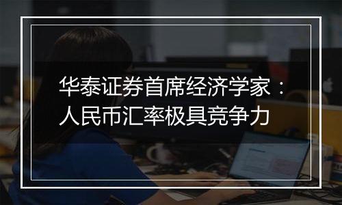 华泰证券首席经济学家:人民币汇率极具竞争力