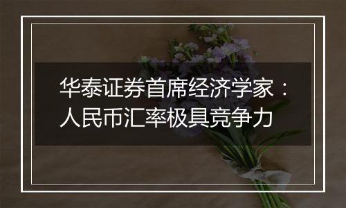华泰证券首席经济学家:人民币汇率极具竞争力