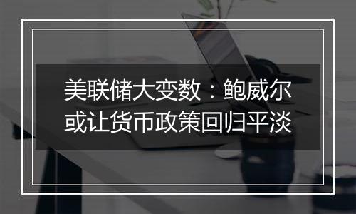 美联储大变数:鲍威尔或让货币政策回归平淡