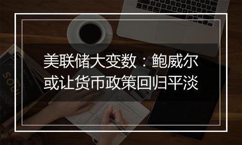 美联储大变数:鲍威尔或让货币政策回归平淡
