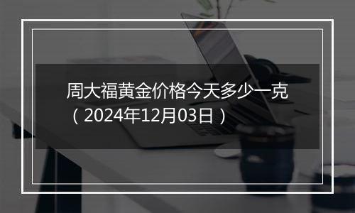 周大福黄金价格今天多少一克（2024年12月03日）
