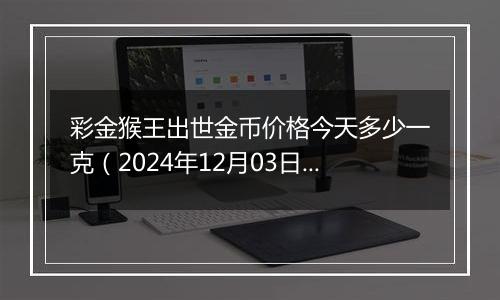 彩金猴王出世金币价格今天多少一克（2024年12月03日）