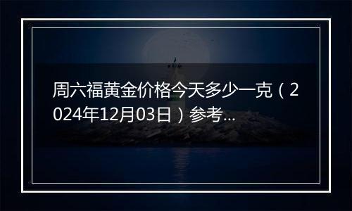 周六福黄金价格今天多少一克(2024年12月03日)参考价格