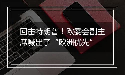 回击特朗普!欧委会副主席喊出了“欧洲优先”