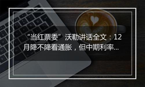 “当红票委”沃勒讲话全文:12月降不降看通胀,但中期利率继续下降是明确的