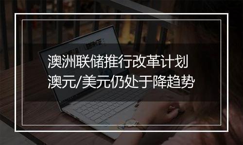 澳洲联储推行改革计划 澳元/美元仍处于降趋势