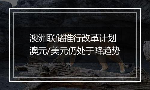 澳洲联储推行改革计划 澳元/美元仍处于降趋势