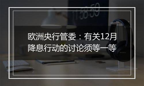 欧洲央行管委:有关12月降息行动的讨论须等一等