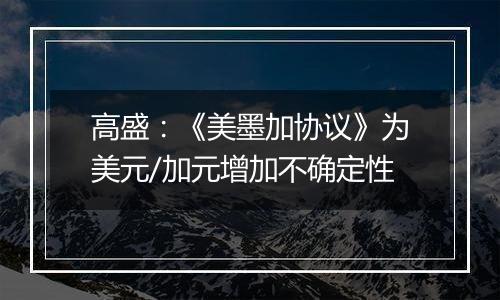 高盛:《美墨加协议》为美元/加元增加不确定性
