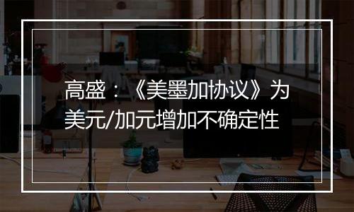 高盛:《美墨加协议》为美元/加元增加不确定性