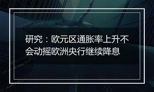研究:欧元区通胀率上升不会动摇欧洲央行继续降息