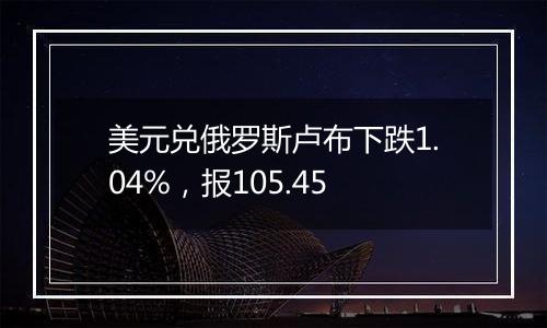 美元兑俄罗斯卢布下跌1.04%,报105.45