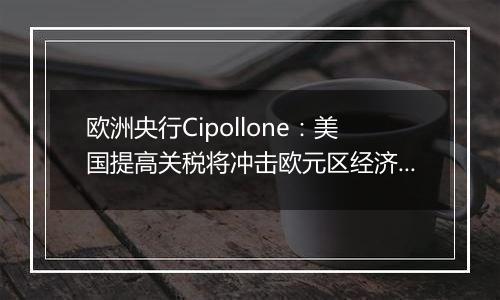 欧洲央行Cipollone:美国提高关税将冲击欧元区经济增长
