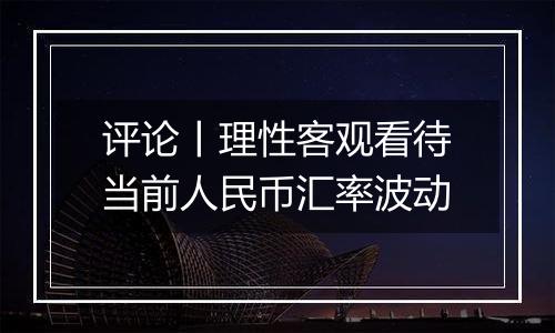 评论丨理性客观看待当前人民币汇率波动
