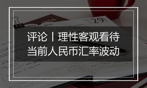 评论丨理性客观看待当前人民币汇率波动