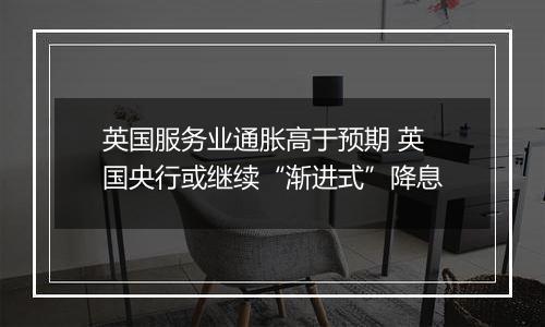 英国服务业通胀高于预期 英国央行或继续“渐进式”降息