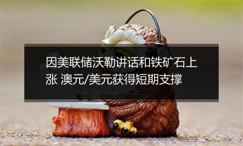 因美联储沃勒讲话和铁矿石上涨 澳元/美元获得短期支撑