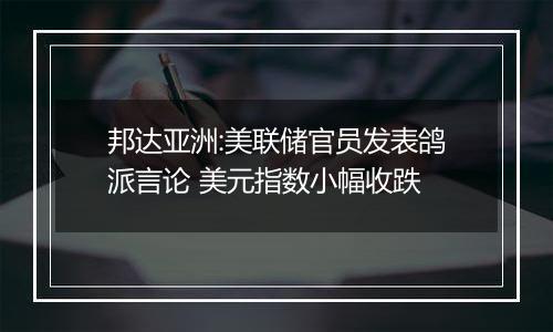 邦达亚洲:美联储官员发表鸽派言论 美元指数小幅收跌