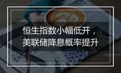 恒生指数小幅低开,美联储降息概率提升