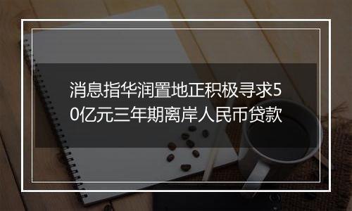 消息指华润置地正积极寻求50亿元三年期离岸人民币贷款