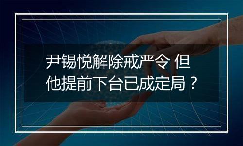 尹锡悦解除戒严令 但他提前下台已成定局?