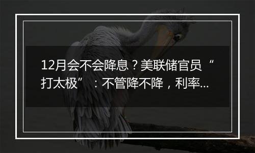 12月会不会降息?美联储官员“打太极”:不管降不降,利率都应继续下行