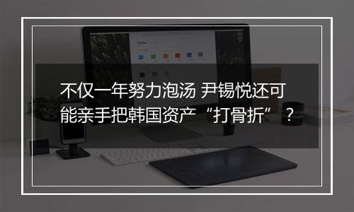 不仅一年努力泡汤 尹锡悦还可能亲手把韩国资产“打骨折”?