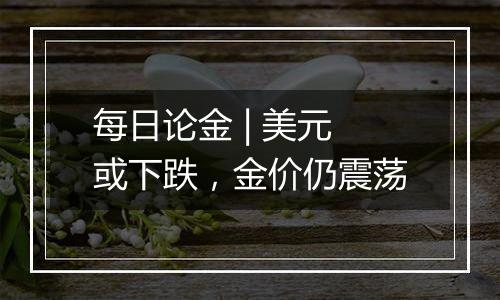 每日论金 | 美元或下跌,金价仍震荡