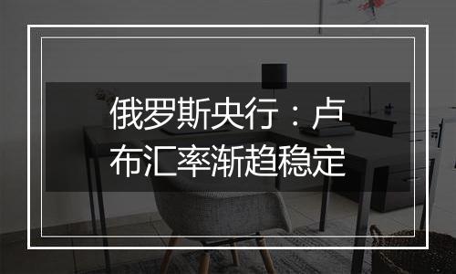 俄罗斯央行:卢布汇率渐趋稳定