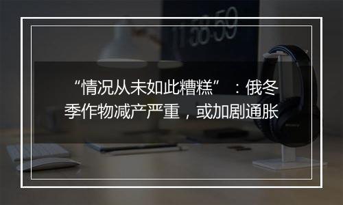“情况从未如此糟糕”:俄冬季作物减产严重,或加剧通胀