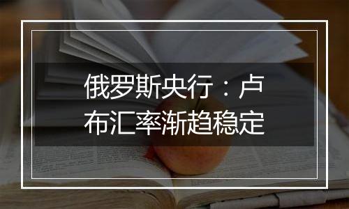 俄罗斯央行:卢布汇率渐趋稳定