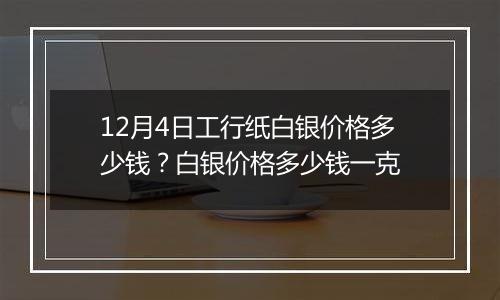 12月4日工行纸白银价格多少钱？白银价格多少钱一克