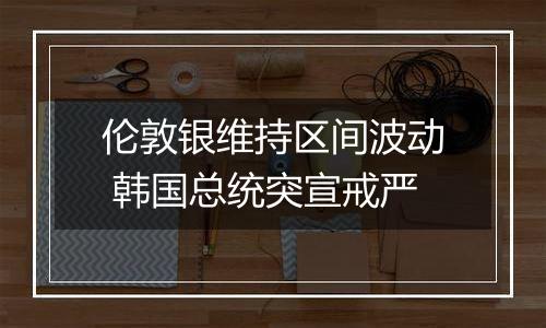 伦敦银维持区间波动 韩国总统突宣戒严