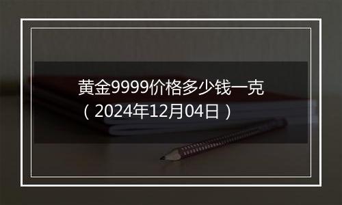黄金9999价格多少钱一克（2024年12月04日）
