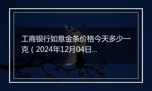 工商银行如意金条价格今天多少一克(2024年12月04日)