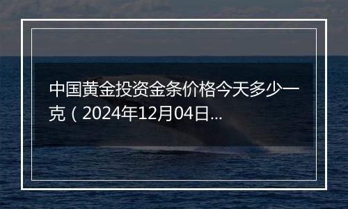 中国黄金投资金条价格今天多少一克(2024年12月04日)