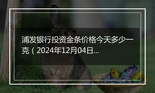 浦发银行投资金条价格今天多少一克(2024年12月04日)